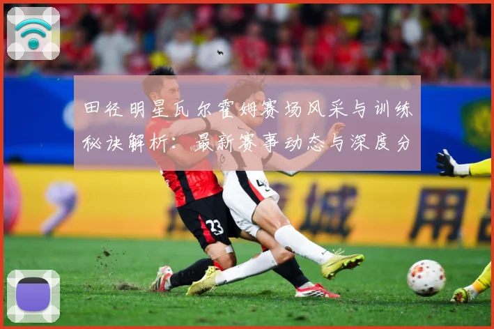田径明星瓦尔霍姆赛场风采与训练秘诀解析：最新赛事动态与深度分析