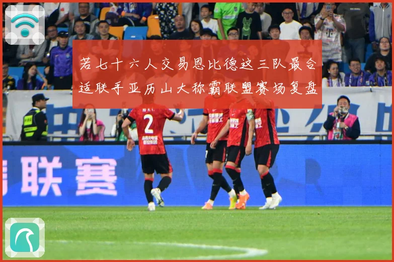 若七十六人交易恩比德这三队最合适联手亚历山大称霸联盟赛场复盘：最新赛事动态与深度分析