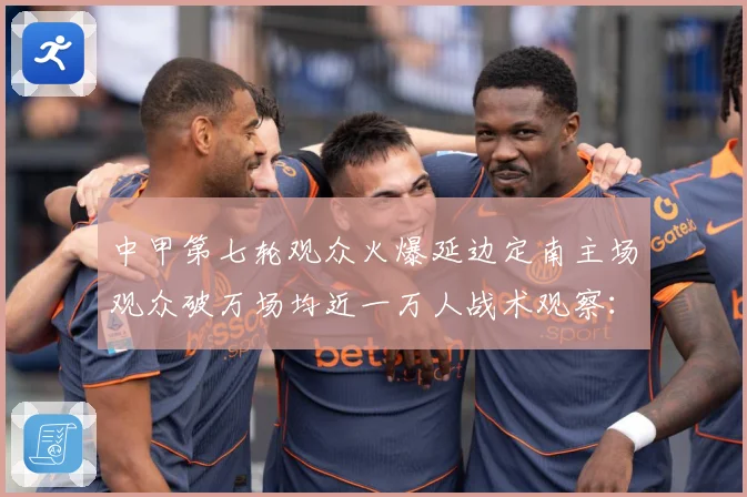 中甲第七轮观众火爆延边定南主场观众破万场均近一万人战术观察：最新赛事动态与深度分析