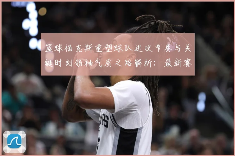 篮球福克斯重塑球队进攻节奏与关键时刻领袖气质之路解析：最新赛事动态与深度分析