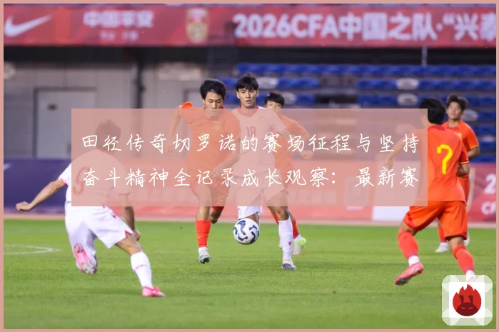 田径传奇切罗诺的赛场征程与坚持奋斗精神全记录成长观察：最新赛事动态与深度分析