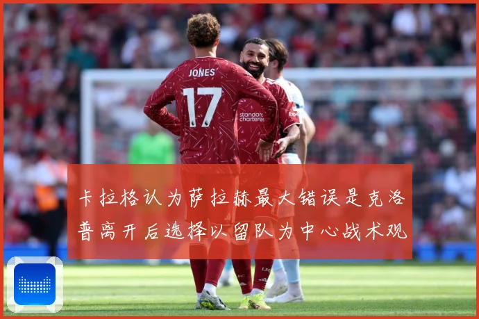 卡拉格认为萨拉赫最大错误是克洛普离开后选择以留队为中心战术观察：最新赛事动态与深度分析